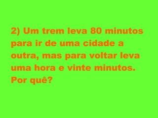 2) Um trem leva 80 minutos para ir de uma cidade a outra, mas para voltar leva uma hora e vinte minutos. Por quê? 
