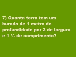 7) Quanta terra tem um burado de 1 metro de profundidade por 2 de largura e 1 ½ de comprimento? 