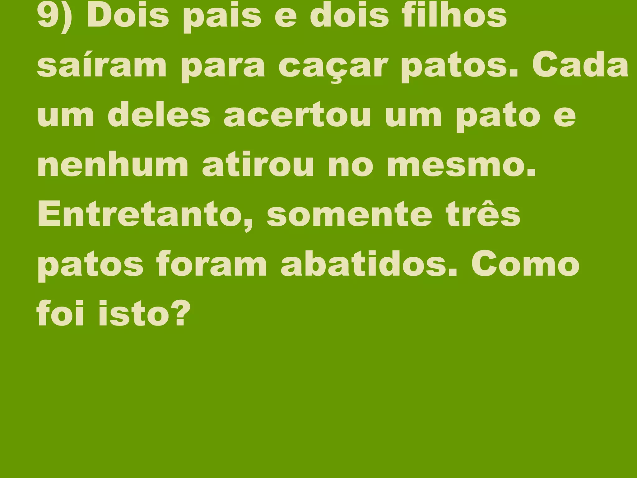 9) Dois pais e dois filhos saíram para caçar patos. Cada um deles acertou um pato e nenhum atirou no mesmo. Entretanto, somente três patos foram abatidos. Como foi isto? 