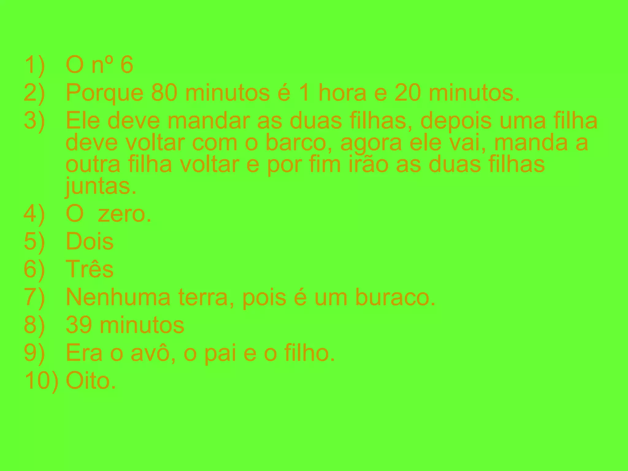 O nº 6 Porque 80 minutos é 1 hora e 20 minutos. Ele deve mandar as duas filhas, depois uma filha deve voltar com o barco, agora ele vai, manda a outra filha voltar e por fim irão as duas filhas juntas. O  zero. Dois Três Nenhuma terra, pois é um buraco. 39 minutos Era o avô, o pai e o filho. Oito. 