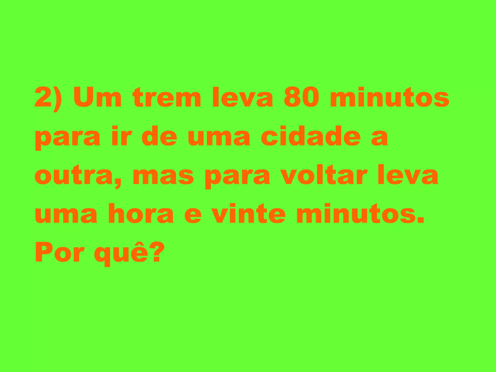 2) Um trem leva 80 minutos para ir de uma cidade a outra, mas para voltar leva uma hora e vinte minutos. Por quê? 