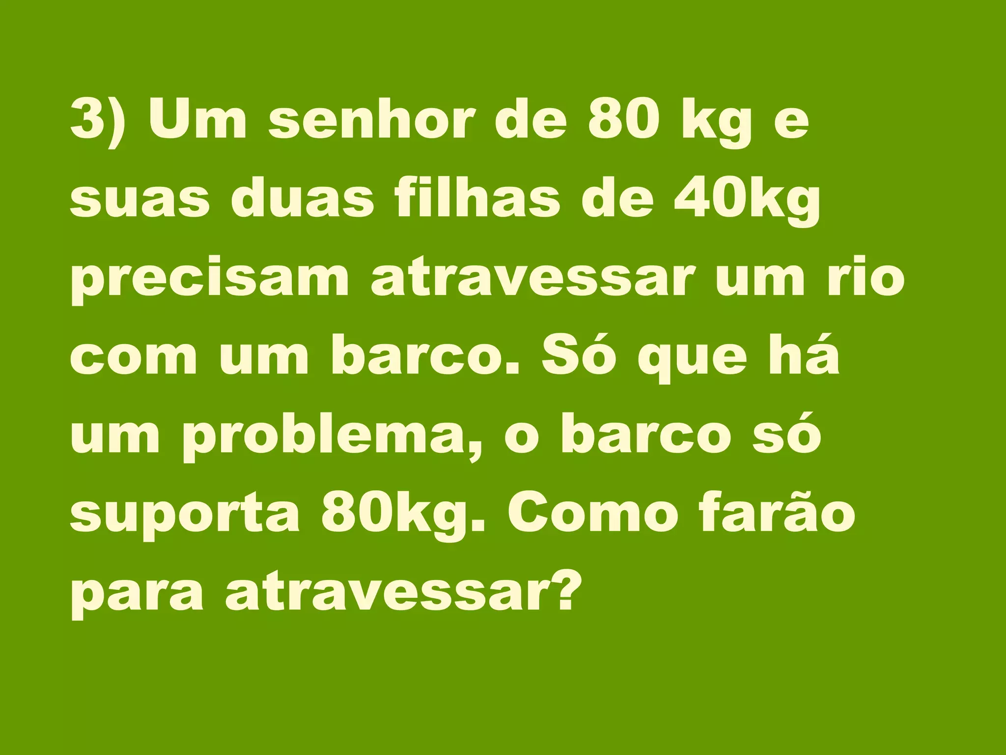 3) Um senhor de 80 kg e suas duas filhas de 40kg precisam atravessar um rio com um barco. Só que há um problema, o barco só suporta 80kg. Como farão para atravessar? 