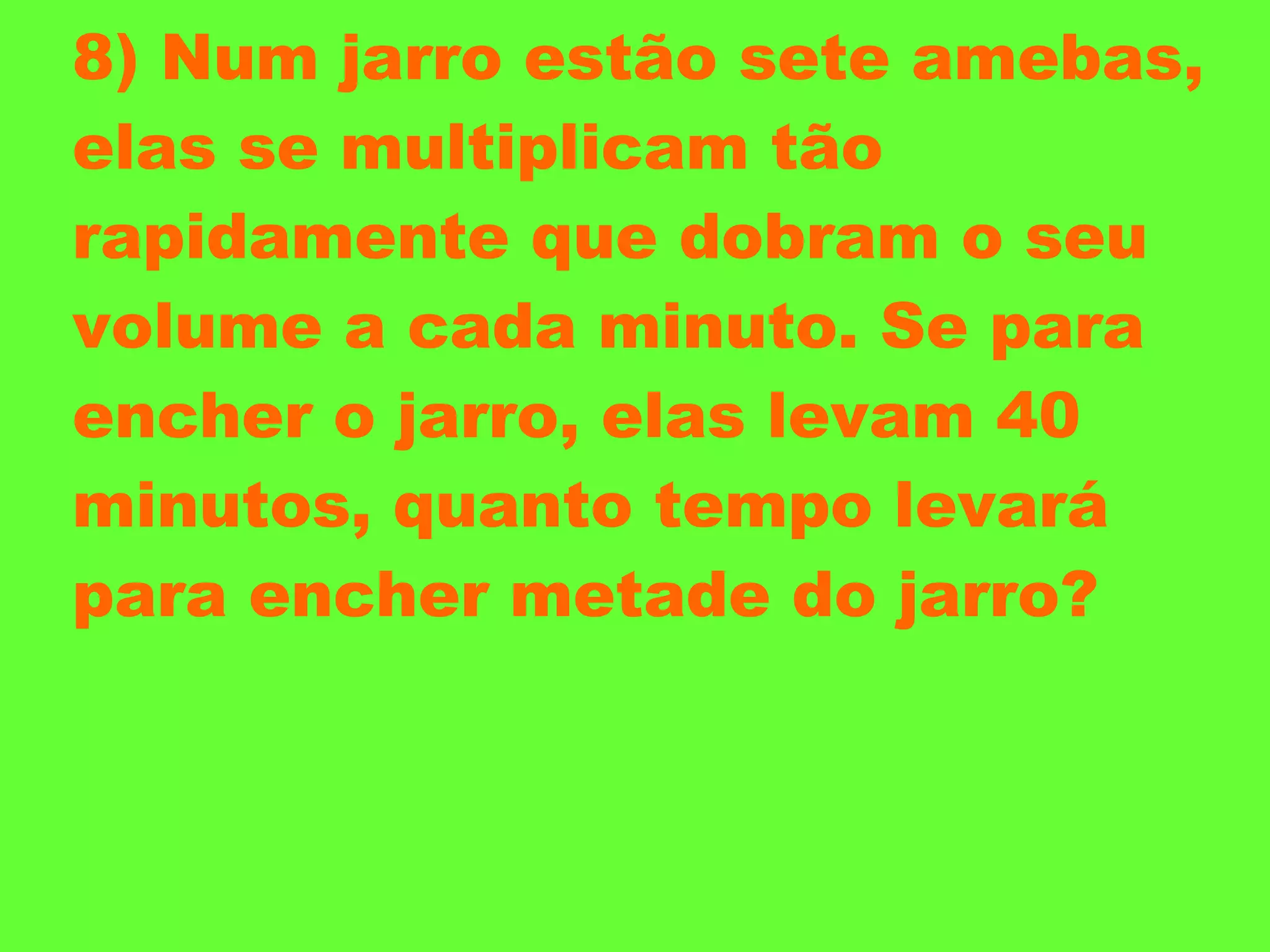 8) Num jarro estão sete amebas, elas se multiplicam tão rapidamente que dobram o seu volume a cada minuto. Se para encher o jarro, elas levam 40 minutos, quanto tempo levará para encher metade do jarro? 