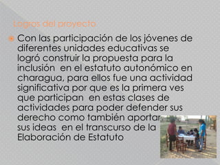 Logros del proyecto
   Con las participación de los jóvenes de
    diferentes unidades educativas se
    logró construir la propuesta para la
    inclusión en el estatuto autonómico en
    charagua, para ellos fue una actividad
    significativa por que es la primera ves
    que participan en estas clases de
    actividades para poder defender sus
    derecho como también aportar con
    sus ideas en el transcurso de la
    Elaboración de Estatuto
 
