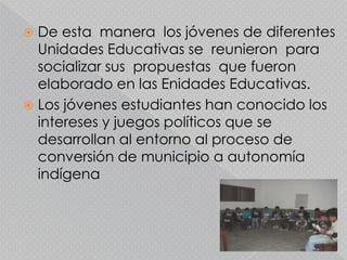  De esta manera los jóvenes de diferentes
  Unidades Educativas se reunieron para
  socializar sus propuestas que fueron
  elaborado en las Enidades Educativas.
 Los jóvenes estudiantes han conocido los
  intereses y juegos políticos que se
  desarrollan al entorno al proceso de
  conversión de municipio a autonomía
  indígena
 