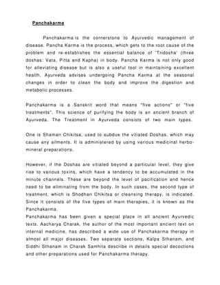 Panchakarma
Panchakarma is the cornerstone to Ayurvedic management of
disease. Pancha Karma is the process, which gets to the root cause of the
problem and re-establishes the essential balance of 'Tridosha' (three
doshas: Vata, Pitta and Kapha) in body. Pancha Karma is not only good
for alleviating disease but is also a useful tool in maintaining excellent
health. Ayurveda advises undergoing Pancha Karma at the seasonal
changes in order to clean the body and improve the digestion and
metabolic processes.
Panchakarma is a Sanskrit word that means "five actions" or "five
treatments". This science of purifying the body is an ancient branch of
Ayurveda. The Treatment in Ayurveda consists of two main types.
One is Shaman Chikitsa, used to subdue the vitiated Doshas, which may
cause any ailments. It is administered by using various medicinal herbo-
mineral preparations.
However, if the Doshas are vitiated beyond a particular level, they give
rise to various toxins, which have a tendency to be accumulated in the
minute channels. These are beyond the level of pacification and hence
need to be eliminating from the body. In such cases, the second type of
treatment, which is Shodhan Chikitsa or cleansing therapy, is indicated.
Since it consists of the five types of main therapies, it is known as the
Panchakarma.
Panchakarma has been given a special place in all ancient Ayurvedic
texts. Aacharya Charak, the author of the most important ancient text on
internal medicine, has described a wide use of Panchakarma therapy in
almost all major diseases. Two separate sections, Kalpa Sthanam, and
Siddhi Sthanam in Charak Samhita describe in details special decoctions
and other preparations used for Panchakarma therapy.
 