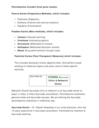 Panchakarma includes three parts namely:
Poorva Karma (Preparatory Methods), which includes:
• Paachana (Digestion)
• Snehana (Internal and external oleation)
• Swedana (Fomentation)
Pradhan Karma (Main methods), which includes:
• Vamana (Induced vomiting)
• Virechana (Induced purgation)
• Anuvasana (Medicated oil enema)
• Asthapana (Medicated decoction enema)
• Nasya (Drug administration through nose)
Pashchat Karma (Post-Therapeutic Measures) which includes:
This includes Sansarjan Krama (Specific diet), DhumaPana (nasal
smoking of medicinal cigars) and some rules to follow specific
activities.
Ayurveda at
Clinic & Research
Center
Maharshi Charak Ayurveda clinic & research is an Ayurveda center at
jaipur in India. It offers Ayurveda consultation, Panchakarma treatments,
genuine herbs and Ayurveda courses. We are offering the Ayurveda
panchakarma treatments in traditional way.
Ayurveda Doctor – Dr. Rajesh Kalwadiya is our chief physician, who has
10 years experience in Ayurveda consultation, Panchakarma treatment &
Ayurveda teaching.
 