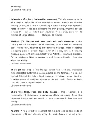 well-being.
Duration: 60 minutes
Udavartana (Dry herb invigorating massage): This dry massage starts
with deep manipulation of the muscles to reduce obesity and improve
mobility of the joints. This is followed by a scrub massage with ayurvedic
herbs to remove dead cells and leave the skin glowing. Rhythmic strokes
towards the heart promote blood circulation. The therapy ends with 15
minutes of herbal steam. Duration: 60 minutes
Pizhichil (Oil Therapy with head, face and body massage): In this
therapy 3-4 liters lukewarm herbal medicated oil is poured on the whole
body continuously, followed by simultaneous massage. Ideal for retards
the ageing process, arrests degeneration of the body cells and relieving
muscular pain, joint stiffness. Effective for Arthritis, Rheumatic diseases,
Sexual weakness, Nervous weakness, and Nervous disorders. Improves
Vigor and Vitality.
Duration: 90 minutes
Dhara (Shirodhara): In this therapy herbal medicated oils, medicated
milk, medicated buttermilk etc., are poured on the forehead in a special
method followed by Indian head massage. It relieves mental tension,
provides peace of mind and checks stress and strain. Tunes up brain
functions, help to improve memory.
Duration: 60 minutes
Dhara with Head, Face and Body Massage: This Treatment is a
combination of Shirodhara & Abhyanga (Body massage). From this
treatment Person can get benefit of both treatments in less time and
money.
Duration: 90 minutes
Nasyam: A very effective treatment for migraine and certain kinds of
headaches, cold and ailments above the neck. Drops of herbal juices,
 