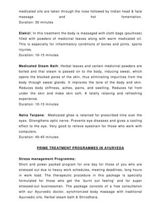 medicated oils are taken through the nose followed by Indian head & face
massage and hot fomentation.
Duration: 30 minutes
Elakizi: In this treatment the body is massaged with cloth bags (poultices)
filled with powders of medicinal leaves along with warm medicated oil.
This is especially for inflammatory conditions of bones and joints, sports
injuries.
Duration: 10-15 minutes
Medicated Steam Bath: Herbal leaves and certain medicinal powders are
boiled and that steam is passed on to the body, inducing sweat, which
opens the blocked pores of the skin, thus eliminating impurities from the
body through sweat glands. It improves the tone of the body and skin.
Reduces body stiffness, aches, pains, and swelling. Reduces fat from
under the skin and make skin soft. A totally relaxing and refreshing
experience.
Duration: 10-15 minutes
Netra Tarpana: Medicated ghee is retained for prescribed time over the
eyes. Strengthens optic nerve. Prevents eye diseases and gives a cooling
effect to the eye. Very good to relieve eyestrain for those who work with
computers.
Duration: 40-45 minutes
PRIME TREATMENT PROGRAMMES IN AYURVEDA
Stress management Programme:
Short and power packed program for one day for those of you who are
stressed out due to heavy work schedules, meeting deadlines, long hours
in work load. The therapeutic procedure in this package is specially
formulated for those who get the ‘burnt out feeling’ and for super
stressed-out businessman. The package consists of a free consultation
with our Ayurvedic doctor, synchronized body massage with traditional
Ayurvedic oils, Herbal steam bath & Shirodhara.
 