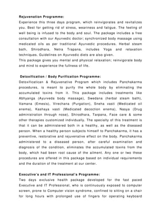 Rejuvenation Programme:
Experience this three days program, which reinvigorates and revitalizes
you. Best for getting rid of stress, weariness and fatigue. The feeling of
well being is infused to the body and soul. The package includes a free
consultation with our Ayurvedic doctor; synchronized body massage using
medicated oils as per traditional Ayurvedic procedures. Herbal steam
bath, Shirodhara, Netra Trapana, includes Yoga and relaxation
techniques. Guidelines on Ayurvedic diets are also given.
This package gives you mental and physical relaxation; reinvigorate body
and mind to experience the fullness of life.
Detoxification / Body Purification Programme:
Detoxificatican & Rejuvenative Program which includes Panchakarma
procedures, is meant to purify the whole body by eliminating the
accumulated toxins from it. This package includes treatments like
Abhyanga (Ayurveda body massage), Swedana (herbal steam bath),
Vamana (Emesis), Virechana (Purgation), Sneha vasti (Medicated oil
enema), Kashaya vasti (Medicated decoction enema), Nasya (Drug
administration through nose), Shirodhara, Tarpana, Face care & some
other therapies customized individually. The specialty of this treatment is
that it can be administered both in a healthy, as well as the diseased
person. When a healthy person subjects himself to Panchakarma, it has a
preventive, restorative and rejuvenative effect on the body. Panchakarma
administered to a diseased person, after careful examination and
diagnosis of the condition, eliminates the accumulated toxins from the
body, which had been root cause of the ailment. Any one or two these
procedures are offered in this package based on individual requirements
and the duration of the treatment at our center.
Executive’s and IT Professional’s Programme:
Two days exclusive health package developed for the fast paced
Executive and IT Professional, who is continuously exposed to computer
screen, prone to Computer vision syndrome, confined to sitting on a chair
for long hours with prolonged use of fingers for operating keyboard
 