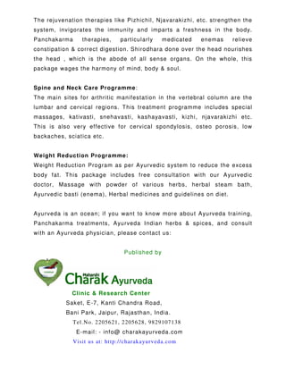 The rejuvenation therapies like Pizhichil, Njavarakizhi, etc. strengthen the
system, invigorates the immunity and imparts a freshness in the body.
Panchakarma therapies, particularly medicated enemas relieve
constipation & correct digestion. Shirodhara done over the head nourishes
the head , which is the abode of all sense organs. On the whole, this
package wages the harmony of mind, body & soul.
Spine and Neck Care Programme:
The main sites for arthritic manifestation in the vertebral column are the
lumbar and cervical regions. This treatment programme includes special
massages, kativasti, snehavasti, kashayavasti, kizhi, njavarakizhi etc.
This is also very effective for cervical spondylosis, osteo porosis, low
backaches, sciatica etc.
Weight Reduction Programme:
Weight Reduction Program as per Ayurvedic system to reduce the excess
body fat. This package includes free consultation with our Ayurvedic
doctor, Massage with powder of various herbs, herbal steam bath,
Ayurvedic basti (enema), Herbal medicines and guidelines on diet.
Ayurveda is an ocean; if you want to know more about Ayurveda training,
Panchakarma treatments, Ayurveda Indian herbs & spices, and consult
with an Ayurveda physician, please contact us:
Published by
Clinic & Research Center
Saket, E-7, Kanti Chandra Road,
Bani Park, Jaipur, Rajasthan, India.
Tel.No. 2205621, 2205628, 9829107138
E-mail: - info@ charakayurveda.com
Visit us at: http://charakayurveda.com
 