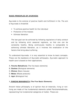 BASIC PRINCIPLES OF AYURVEDA
Ayurveda is the science of positive health and fulfillment in life. The aim
of Ayurveda is threefold:
• To achieve positive health for the individual
• Protection of the masses
• Ultimate liberation
The last goal can be achieved by following regulations of daily conduct
and by following strict seasonal regimens, so that one can be
constantly healthy. Being continuously healthy is comparable to
achieving ultimate liberation, as it involves the eradication of the
factors that bring about suffering.
To understand Ayurveda, it is very essential to know its basic concepts.
These are the backbone of Ayurvedic philosophy. Ayurvedic approach to
health care is based on their applications.
A. Pancha Mahabhuta (The five basic elements)
B. Doshas (Biological elements)
C. Dhatus (Basic tissues)
D. Malas (Waste products)
E. Agni (Biological fire)
1. PANCHA MAHABHUTA (The Five Basic Elements)
Ancient Indian philosophy is of opinion that all materials, living or non-
living are made of five fundamental elements called Panchamahabhutas,
representing five fundamental categories of matter. These are:
 