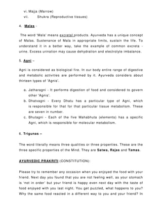 vi. Majja (Marrow)
vii. Shukra (Reproductive tissues)
4. Malas -
The word 'Mala' means excretal products. Ayurveda has a unique concept
of Malas. Sustenance of Mala in appropriate limits, sustain the life. To
understand it in a better way, take the example of common excreta -
urine. Excess urination may cause dehydration and electrolyte imbalance.
5. Agni –
Agni is considered as biological fire. In our body entire range of digestive
and metabolic activities are performed by it. Ayurveda considers about
thirteen types of 'Agnis'.
a. Jatharagni - It performs digestion of food and considered to govern
other 'Agnis'.
b. Dhatvagni - Every Dhatu has a particular type of Agni, which
is responsible for that for that particular tissue metabolism. These
are seven in number.
c. Bhutagni - Each of the five Mahabhuta (elements) has a specific
Agni, which is responsible for molecular metabolism.
6. Trigunas –
The word literally means three qualities or three properties. These are the
three specific properties of the Mind. They are Satwa, Rajas and Tamas.
AYURVEDIC PRAKRITI (CONSTITUTION):
Please try to remember any occasion when you enjoyed the food with your
friend. Next day you found that you are not feeling well, as your stomach
is ‘not in order’ but your friend is happy even next day with the taste of
food enjoyed with you last night. You get puzzled, what happens to you?
Why the same food reacted in a different way to you and your friend? In
 