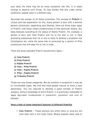your daily life there may be so many occasions like this. It is really
strange to observe such things. Yu may wonder that why under similar
conditions, people react in a different way.
Ayurveda has answer of all these curiosities. The concept of Prakriti is
unique and has explanation for this. Every person is born with a definite
genetic constitution, depending upon Doshas, there are three major types
of Prakriti, and these reflect predominance of that particular Dosha. Our
body behaves according to the status of Dosha Prakriti. For example, a
person is born with Vata Prakriti and his or her diet is rich in Vata
promoting substances then he or she is likely to develop a problems like
Constipation etc. while the same diet is consumed by a person of Pitta
constitution that will keep him or her in order.
There are seven possible Prakriti (constitution) types –
a) Vata Prakriti
b) Pitta Prakriti
c) Kapha Prakriti
d) Vata – Pitta Prakriti
e) Vata – Kapha Prakriti
f) Pitta – Kapha Prakriti
g) Tridosha Prakriti
These are only broad categories. But by variation in proportion it may be
of innumerable types. We find that most people around us have a dual
personality. You are required to develop a good concept of Prakriti
analysis, without knowledge of one’s Prakriti, it is practically impossible to
apply Ayurvedic fundamentals in prevention, promotion and cure of
disease.
Have a look of some important features of different Prakritis
1. Vata Prakriti – These persons are either short or long but are
most often with a thin body frame. Mostly towards lower side of
 