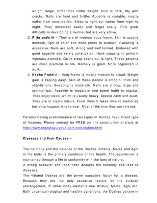 weight range, sometimes under weight. Skin is dark, dry with
cracks. Nails are hard and brittle, Appetite is variable, mostly
suffer from constipation. Sleep is light but varies from night to
night. They remember easily and forget easily. Find great
difficulty in developing a routine, but are very active.
2. Pitta prakriti – They are of medium body frame. Skin is usually
delicate, light in color and more prone to sunburn. Sweating is
excessive. Nails are soft, strong and well formed. Endowed with
good appetite and rarely constipated. Have capacity to perform
vigorous exercise. Go to sleep easily but is light. These persons
are more practical in life. Memory is good. More organized in
work.
3. Kapha Prakriti – Body frame is mostly medium to broad. Weight
gain is varying easy. Skin of these people is smooth, thick and
slightly oily. Sweating is moderate. Nails are strong, large and
symmetrical. Appetite is moderate and bowel habit is regular.
They enjoy sleep, which is usually heavy. Appear calm and quiet.
They are of stable nature. From them it takes time to memorize
but once happen, it is forever. Most of the time they are relaxed.
Persons having predominance of two types of Doshas have mixed type
of features. Please contact for FREE on line constitution analysis at
http://www.charakayurveda.com/constitution.html
Diseases and their Causes –
The harmony and the balance of the Doshas, Dhatus, Malas and Agni
in the body is the primary condition of the health. The equilibrium is
maintained through a life in conformity with the laws of nature.
A wrong behavior and food habit disturbs the harmony and lead to
diseases.
The vitiated Doshas are the prime causative factor for a disease.
Because they are the only causative factors for the vitiation
(derangement) of other body elements like Dhatus, Malas, Agni etc.
Both under pathological and healthy conditions, the Doshas behave in
 