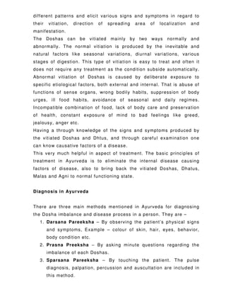 different patterns and elicit various signs and symptoms in regard to
their vitiation, direction of spreading area of localization and
manifestation.
The Doshas can be vitiated mainly by two ways normally and
abnormally. The normal vitiation is produced by the inevitable and
natural factors like seasonal variations, diurnal variations, various
stages of digestion. This type of vitiation is easy to treat and often it
does not require any treatment as the condition subside automatically.
Abnormal vitiation of Doshas is caused by deliberate exposure to
specific etiological factors, both external and internal. That is abuse of
functions of sense organs, wrong bodily habits, suppression of body
urges, ill food habits, avoidance of seasonal and daily regimes.
Incompatible combination of food, lack of body care and preservation
of health, constant exposure of mind to bad feelings like greed,
jealousy, anger etc.
Having a through knowledge of the signs and symptoms produced by
the vitiated Doshas and Dhtus, and through careful examination one
can know causative factors of a disease.
This very much helpful in aspect of treatment. The basic principles of
treatment in Ayurveda is to eliminate the internal disease causing
factors of disease, also to bring back the vitiated Doshas, Dhatus,
Malas and Agni to normal functioning state.
Diagnosis in Ayurveda
There are three main methods mentioned in Ayurveda for diagnosing
the Dosha imbalance and disease process in a person. They are –
1. Darsana Pareeksha – By observing the patient’s physical signs
and symptoms, Example – colour of skin, hair, eyes, behavior,
body condition etc.
2. Prasna Preeksha – By asking minute questions regarding the
imbalance of each Doshas.
3. Sparsana Pareeksha – By touching the patient. The pulse
diagnosis, palpation, percussion and auscultation are included in
this method.
 