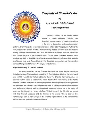 Tangents of Charaka’s Arc
                                                                    By

                                                 Ayurmitra Dr. K.S.R. Prasad

                                             (http://www.technoayurveda.com/)


                                                   Charaka samhita is an Indian Health
                                          treatise   of   oldest    available.     Charaka   has
                                          described various aspects of health orientations
                                          in the form of discussions and question answer
patterns. Even though the sequence is not as we follow today has peculiar rhythm of its
own, describe the context in detail. There are many medical concerns such as Tridosha
theory, disease manifestations, etc., and non medical recordings such as community
and cultural aspects of the Charaka times. Out of these Charaka’s aspects many
medical are dealt in detail by the scholarly Ayurveda fraternity. A few un-dealt aspects
are focused here as a Tangent look on the Charaka’s compendium arc. Here are the
series of Tangents of Charaka’s Arc for your kind attention.

01) Carbon dating of Charaka Samhita

       It is all accepted fact that the Charaka Samhita is the oldest Medical recordings
in Indian Heritage. The question is how old is it? The historians date it as the very recent
and of 2000 year old. But the fact is bitter for them. The Charaka (Agnivesha), when he
records his first words of testimonials, states that the first ever meeting of the health
seekers / workers took place at Himalayan province with the participation of sages from
all over world. He narrated the Charaka in the form of conversations of the participants
and statements. One of such conversational statement returns us to the dates of
Ayurveda development in Human Interface. Till that time only the “Devata” are known
with this Medical Measures and the Human is not aware. This is clear as the
“Bharadwaja” went to Indra (deity), as the solemnly representative of the entire Human
race to learn the Ayurveda, the Health science.




                 Tangents of Charaka’s Arc – 01-Carbon dating of Charaka Samhita               1
 