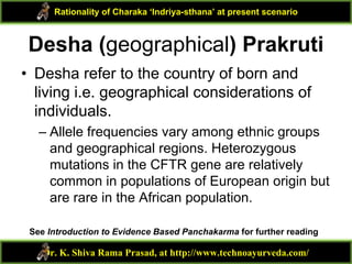 Desha (geographical) Prakruti
• Desha refer to the country of born and
living i.e. geographical considerations of
individuals.
– Allele frequencies vary among ethnic groups
and geographical regions. Heterozygous
mutations in the CFTR gene are relatively
common in populations of European origin but
are rare in the African population.
Dr. K. Shiva Rama Prasad, at http://www.technoayurveda.com/
Rationality of Charaka ‘Indriya-sthana’ at present scenario
See Introduction to Evidence Based Panchakarma for further reading
 