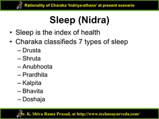 Sleep (Nidra)
• Sleep is the index of health
• Charaka classifieds 7 types of sleep
– Drusta
– Shruta
– Anubhoota
– Prardhita
– Kalpita
– Bhavita
– Doshaja
Dr. K. Shiva Rama Prasad, at http://www.technoayurveda.com/
Rationality of Charaka ‘Indriya-sthana’ at present scenario
 