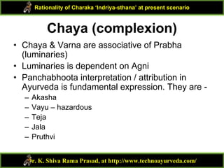 Chaya (complexion)
• Chaya & Varna are associative of Prabha
(luminaries)
• Luminaries is dependent on Agni
• Panchabhoota interpretation / attribution in
Ayurveda is fundamental expression. They are -
– Akasha
– Vayu – hazardous
– Teja
– Jala
– Pruthvi
Dr. K. Shiva Rama Prasad, at http://www.technoayurveda.com/
Rationality of Charaka ‘Indriya-sthana’ at present scenario
 