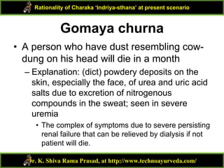 Gomaya churna
• A person who have dust resembling cow-
dung on his head will die in a month
– Explanation: (dict) powdery deposits on the
skin, especially the face, of urea and uric acid
salts due to excretion of nitrogenous
compounds in the sweat; seen in severe
uremia
• The complex of symptoms due to severe persisting
renal failure that can be relieved by dialysis if not
patient will die.
Dr. K. Shiva Rama Prasad, at http://www.technoayurveda.com/
Rationality of Charaka ‘Indriya-sthana’ at present scenario
 