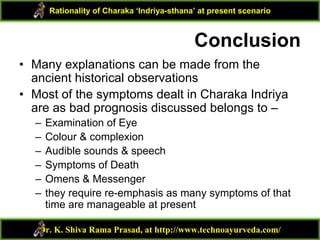 Conclusion
• Many explanations can be made from the
ancient historical observations
• Most of the symptoms dealt in Charaka Indriya
are as bad prognosis discussed belongs to –
– Examination of Eye
– Colour & complexion
– Audible sounds & speech
– Symptoms of Death
– Omens & Messenger
– they require re-emphasis as many symptoms of that
time are manageable at present
Dr. K. Shiva Rama Prasad, at http://www.technoayurveda.com/
Rationality of Charaka ‘Indriya-sthana’ at present scenario
 