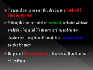  In couse of centuries even this also became mutilated &
some portion lost
 Noticing this another scholar Drudhabala collected whatever
available – Reducted ( Prati samskara) by adding new
chapters written by himself & made it in a complite form,
suitable for study.
 The present Charaka Samhita is this revised & suplimented
by Dradhbala.
 