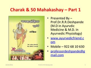 Charak & 50 Mahakashay – Part 1
• Presented By –
Prof.Dr.R.R.Deshpande
(M.D in Ayurvdic
Medicine & M.D. in
Ayurvedic Physiology)
• www.ayurvedicfriend.c
om
• Mobile – 922 68 10 630
• professordeshpande@g
mail.com
10/26/2016 1Prof.Dr.R.R.Deshpande
 