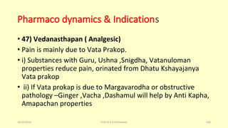 Pharmaco dynamics & Indications
• 47) Vedanasthapan ( Analgesic)
• Pain is mainly due to Vata Prakop.
• i) Substances with Guru, Ushna ,Snigdha, Vatanuloman
properties reduce pain, orinated from Dhatu Kshayajanya
Vata prakop
• ii) If Vata prokap is due to Margavarodha or obstructive
pathology –Ginger ,Vacha ,Dashamul will help by Anti Kapha,
Amapachan properties
10/26/2016 Prof.Dr.R.R.Deshpande 100
 