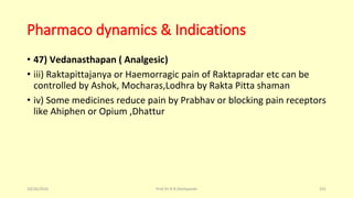 Pharmaco dynamics & Indications
• 47) Vedanasthapan ( Analgesic)
• iii) Raktapittajanya or Haemorragic pain of Raktapradar etc can be
controlled by Ashok, Mocharas,Lodhra by Rakta Pitta shaman
• iv) Some medicines reduce pain by Prabhav or blocking pain receptors
like Ahiphen or Opium ,Dhattur
10/26/2016 Prof.Dr.R.R.Deshpande 101
 
