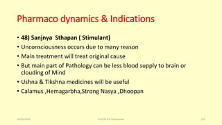 Pharmaco dynamics & Indications
• 48) Sanjnya Sthapan ( Stimulant)
• Unconsciousness occurs due to many reason
• Main treatment will treat original cause
• But main part of Pathology can be less blood supply to brain or
clouding of Mind
• Ushna & Tikshna medicines will be useful
• Calamus ,Hemagarbha,Strong Nasya ,Dhoopan
10/26/2016 Prof.Dr.R.R.Deshpande 105
 
