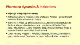Pharmaco dynamics & Indications
• 49) Praja Sthapan ( Procreants)
• A) Madhur ,Sheeta medicines like Shatavari, Amalaki –gives strength
to Uterus & Nourishment to Foetus
• B) Uterus is made up of Rakta & Mansa .Uterine tone is lost ,due to
Kapha + Mansa + Meda dushti + Accumulation of Kleda –Then
Katu,Tikta,Kashaya ,Laghu ,Rooksha properties will remove Kleda &
improve Uterine tone – Like Khadir,Ashok
• C) For Healthy Progeny-- Amalaki, Shatavari, Brahmi,Garbhapalras
gives nourishment .So should be taken before & after conception
10/26/2016 Prof.Dr.R.R.Deshpande 109
 