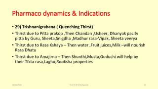 Pharmaco dynamics & Indications
• 29) Trishnanigrahana ( Quenching Thirst)
• Thirst due to Pitta prakop .Then Chandan ,Usheer, Dhanyak pacify
pitta by Guru, Sheeta,Snigdha ,Madhur rasa-Vipak, Sheeta veerya
• Thirst due to Rasa Kshaya – Then water ,Fruit juices,Milk –will nourish
Rasa Dhatu
• Thirst due to Amajirna – Then Shunthi,Musta,Guduchi will help by
their Tikta rasa,Laghu,Rooksha properties
10/26/2016 Prof.Dr.R.R.Deshpande 24
 