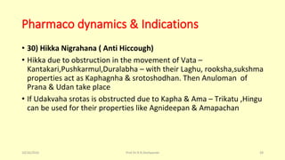 Pharmaco dynamics & Indications
• 30) Hikka Nigrahana ( Anti Hiccough)
• Hikka due to obstruction in the movement of Vata –
Kantakari,Pushkarmul,Duralabha – with their Laghu, rooksha,sukshma
properties act as Kaphagnha & srotoshodhan. Then Anuloman of
Prana & Udan take place
• If Udakvaha srotas is obstructed due to Kapha & Ama – Trikatu ,Hingu
can be used for their properties like Agnideepan & Amapachan
10/26/2016 Prof.Dr.R.R.Deshpande 28
 
