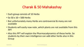 Charak & 50 Mahakashay
• Each group consists of 10 Herbs
• So 50 x 10 = 500 Herbs
• But unfortunately many Herbs are controversial & many are not
available
• Students will easily now note ,which plants are not available from this
PPT
• Also this PPT will explain the Pharmacodynamics of these herbs .So
students by their own intelligence can add other herbs also in this
Group
10/26/2016 Prof.Dr.R.R.Deshpande 3
 