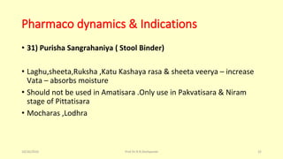 Pharmaco dynamics & Indications
• 31) Purisha Sangrahaniya ( Stool Binder)
• Laghu,sheeta,Ruksha ,Katu Kashaya rasa & sheeta veerya – increase
Vata – absorbs moisture
• Should not be used in Amatisara .Only use in Pakvatisara & Niram
stage of Pittatisara
• Mocharas ,Lodhra
10/26/2016 Prof.Dr.R.R.Deshpande 32
 