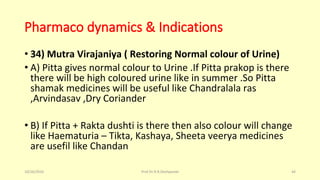 Pharmaco dynamics & Indications
• 34) Mutra Virajaniya ( Restoring Normal colour of Urine)
• A) Pitta gives normal colour to Urine .If Pitta prakop is there
there will be high coloured urine like in summer .So Pitta
shamak medicines will be useful like Chandralala ras
,Arvindasav ,Dry Coriander
• B) If Pitta + Rakta dushti is there then also colour will change
like Haematuria – Tikta, Kashaya, Sheeta veerya medicines
are usefil like Chandan
10/26/2016 Prof.Dr.R.R.Deshpande 44
 