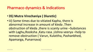 Pharmaco dynamics & Indications
•35) Mutra Virechaniya ( Diuretic)
•iii) Some times due to vitiated Kapha, there is
abnormal increase in amount of kleda .Then
obstruction of kleda ,there is scanty urine –Substances
with Laghu,Rooksha ,Katu rasa ,Ushna veerya –help to
remove obstruction ( Varun, Kulattha, Pashanbhed,
Apamarga, Punarnava)
10/26/2016 Prof.Dr.R.R.Deshpande 49
 