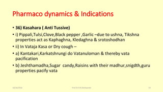 Pharmaco dynamics & Indications
• 36) Kasahara ( Anti Tussive)
• i) Pippali,Tulsi,Clove,Black pepper ,Garlic –due to ushna, Tikshna
properties act as Kaphaghna, Kledaghna & srotoshodhan
• ii) In Vataja Kasa or Dry cough –
• a) Kantakari,Karkatshrungi do Vatanuloman & thereby vata
pacification
• b) Jeshthamadha,Sugar candy,Raisins with their madhur,snigdth,guru
properties pacify vata
10/26/2016 Prof.Dr.R.R.Deshpande 53
 