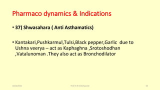 Pharmaco dynamics & Indications
• 37) Shwasahara ( Anti Asthamatics)
• Kantakari,Pushkarmul,Tulsi,Black pepper,Garlic due to
Ushna veerya – act as Kaphaghna ,Srotoshodhan
,Vatalunoman .They also act as Bronchodilator
10/26/2016 Prof.Dr.R.R.Deshpande 58
 
