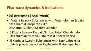 Pharmaco dynamics & Indications
•39) Jwaraghna ( Anti Pyretic)
•i) Vataja Jwara – Substances with Vatanuloman & vata
pitta shamak properties like
Dashamul,Drakksha,Sariva ,deodar
•ii) Pittaja Jwara – Parpat ,Nimba, Patol, Chandan do
Pitta shaman by their Tikta rasa & sheeta veerya
•iii) Kaphaja Jwara – Substances with Laghu,Rooksha
,Ushna properties act as Kaphagnha & Aamapachak
10/26/2016 Prof.Dr.R.R.Deshpande 67
 