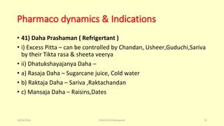 Pharmaco dynamics & Indications
• 41) Daha Prashaman ( Refrigertant )
• i) Excess Pitta – can be controlled by Chandan, Usheer,Guduchi,Sariva
by their Tikta rasa & sheeta veerya
• ii) Dhatukshayajanya Daha –
• a) Rasaja Daha – Sugarcane juice, Cold water
• b) Raktaja Daha – Sariva ,Raktachandan
• c) Mansaja Daha – Raisins,Dates
10/26/2016 Prof.Dr.R.R.Deshpande 75
 
