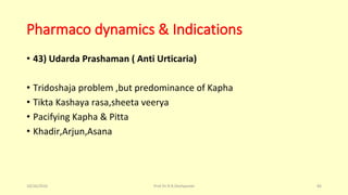 Pharmaco dynamics & Indications
• 43) Udarda Prashaman ( Anti Urticaria)
• Tridoshaja problem ,but predominance of Kapha
• Tikta Kashaya rasa,sheeta veerya
• Pacifying Kapha & Pitta
• Khadir,Arjun,Asana
10/26/2016 Prof.Dr.R.R.Deshpande 84
 