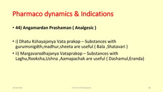 Pharmaco dynamics & Indications
• 44) Angamardan Prashaman ( Analgesic )
• i) Dhatu Kshayajanya Vata prakop – Substances with
gurumsnigdth,madhur,sheeta are useful ( Bala ,Shatavari )
• ii) Margavarodhajanya Vataprakop – Substances with
Laghu,Rooksha,Ushna ,Aamapachak are useful ( Dashamul,Eranda)
10/26/2016 Prof.Dr.R.R.Deshpande 88
 