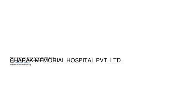 CHARAK MEMORIAL HOSPITAL PVT. LTD .
Address: Nagdhunga ,Pokhara -8, Kaski ,Gandaki , Nepal .
Telephone : +977 61 550493 /550494/532778
Email : info@cmh.com.np
Website : www.cmh.com .np
 