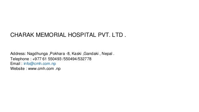 CHARAK MEMORIAL HOSPITAL PVT. LTD .
Address: Nagdhunga ,Pokhara -8, Kaski ,Gandaki , Nepal .
Telephone : +977 61 550493 /550494/532778
Email : info@cmh.com.np
Website : www.cmh.com .np
 
