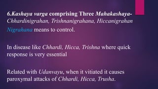 6.Kashaya varga comprising Three Mahakashaya-
Chhardinigrahan, Trishnanigrahana, Hiccanigrahan
Nigrahana means to control.
In disease like Chhardi, Hicca, Trishna where quick
response is very essential
Related with Udanvayu, when it vitiated it causes
paroxymal attacks of Chhardi, Hicca, Trusha.
 