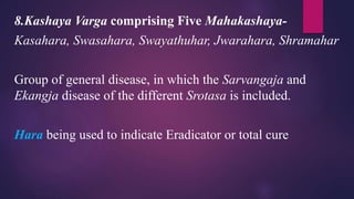 8.Kashaya Varga comprising Five Mahakashaya-
Kasahara, Swasahara, Swayathuhar, Jwarahara, Shramahar
Group of general disease, in which the Sarvangaja and
Ekangja disease of the different Srotasa is included.
Hara being used to indicate Eradicator or total cure
 