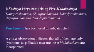 9.Kashaya Varga comprising Five Mahakashaya-
Dahaprashamana, Shitaprashamana, Udardprashamana,
Angaprashamana, Shoolaprashamana
Prashamana has been used to indicate relief .
A closer observation indicates that all of them are only
symptoms as palliative measure these Mahakashaya are
incorporated.
 