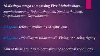 10.Kashaya varga comprising Five Mahakashaya-
Shonitasthapana, Vedanasthapana, Samjnasthapana,
Prajasthapana, Vayasthapana
Sthapana refers to maintains of status quo.
Sthapana - “Sadhayati sthapanam”. Fixing or placing rightly.
Aim of these group is to normalize the abnormal conditions.
 